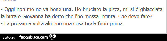 Oggi non me ne va bene una. Ho bruciato la pizza, mi si è ghiacciata la birra e giovanna ha detto che l'ho messa incinta. Che devo fare? La prossima volta almeno una cosa tirala fuori prima