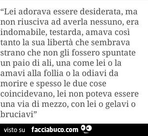 Lei adorava essere desiderata, ma non riusciva ad averla nessuno, era indomabile, testarda, amava cosi tanto la sua libertà che sembrava strano che non gli fossero spuntate un paio di ali, una come lei