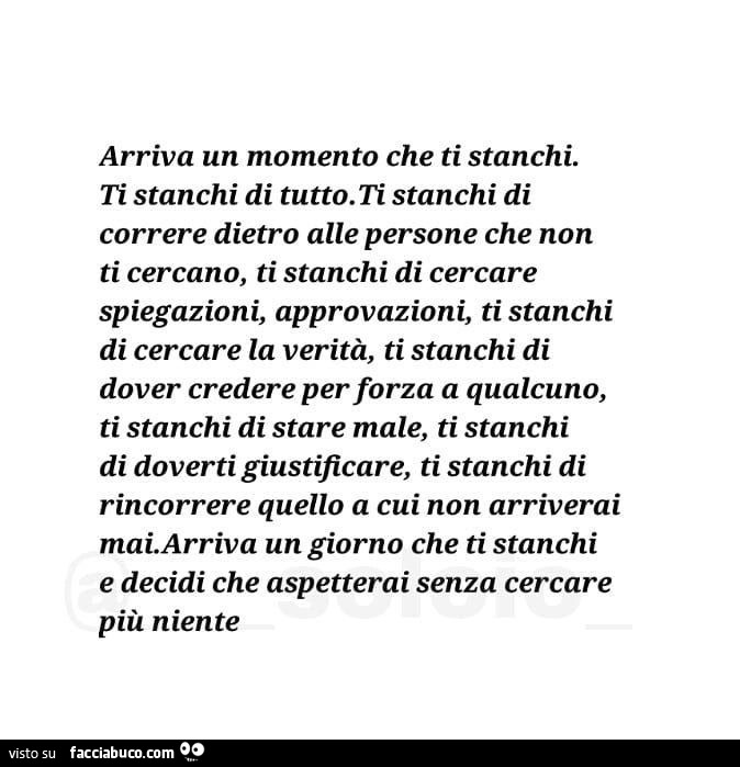 Arriva un momento che ti stanchi. Ti stanchi di tutto. Ti stanchi di correre dietro alle persone che non ti cercano, ti stanchi di cercare spiegazioni, approvazioni, ti stanchi di cercare la verità, ti stanchi di dover credere per forza a qualcuno