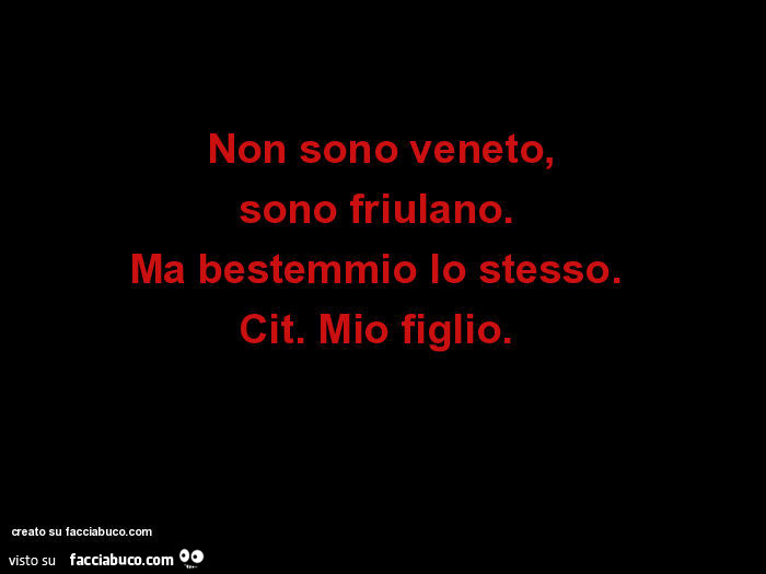 Non sono veneto, sono friulano. Ma bestemmio lo stesso. Cit. Mio figlio.