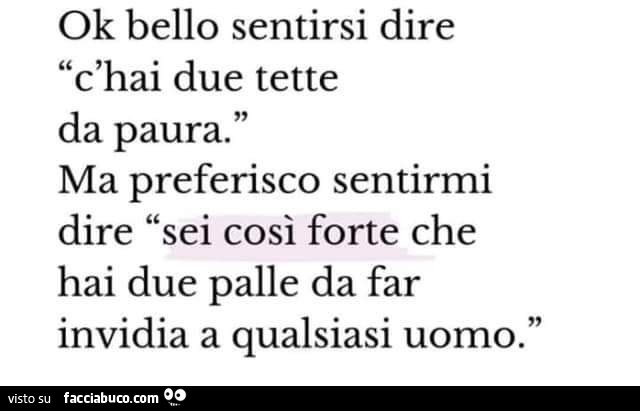 Ok bello sentirsi dire c'hai due tette da paura. Ma preferisco sentirmi dire sei così forte che hai due palle da far invidia a qualsiasi uomo