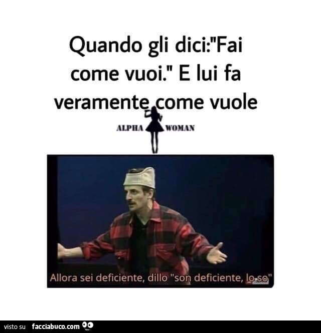 Quando gli come vuoi. E lui fa veramente come vuole. Allora sei deficiente, dillo sono deficiente