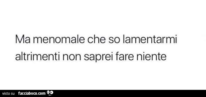 Ma menomale che so lamentarmi altrimenti non saprei fare niente