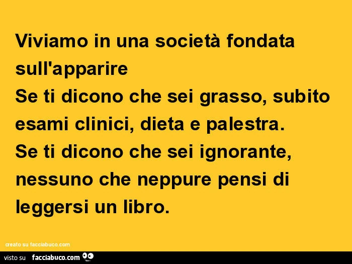 Viviamo in una società fondata sull'apparire se ti dicono che sei grasso, subito esami clinici, dieta e palestra. Se ti dicono che sei ignorante, nessuno che neppure pensi di leggersi un libro