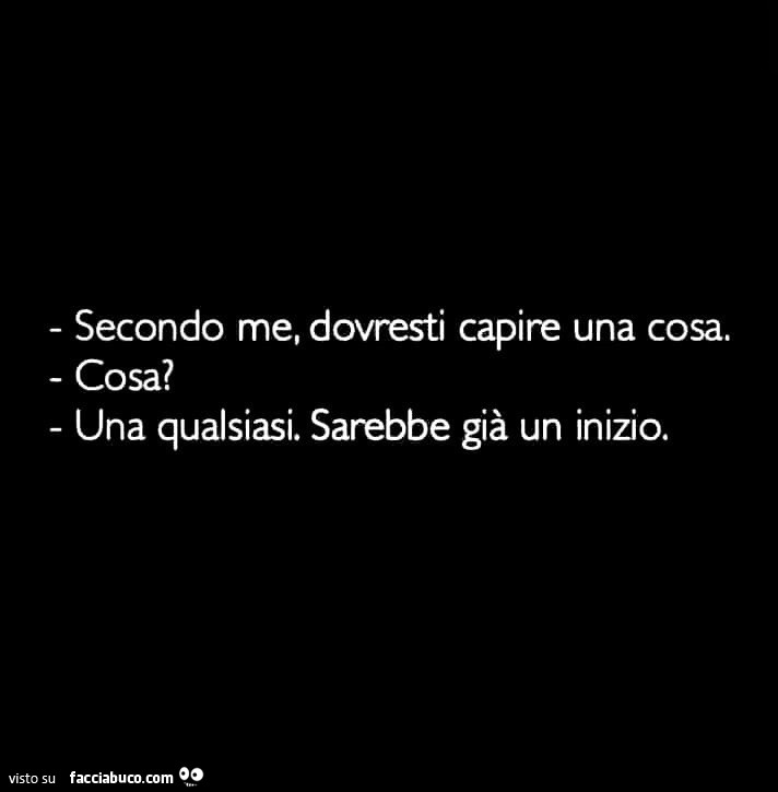 Secondo me, dovresti capire una cosa. Cosa? Una qualsiasi. Sarebbe già un inizio