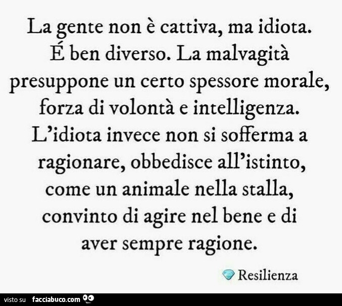 La gente non è cattiva, ma idiota. É Ben diverso. La malvagità presuppone un certo spessore morale, forza di volontà e intelligenza. L'idiota invece non si sofferma a ragionare, obbedisce all'istinto, come un animale nella stalla