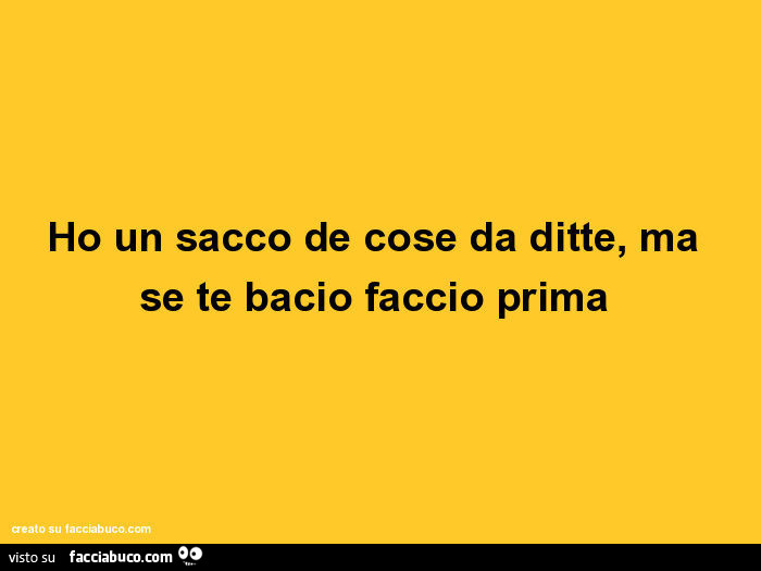 Ho un sacco de cose da ditte, ma se te bacio faccio prima