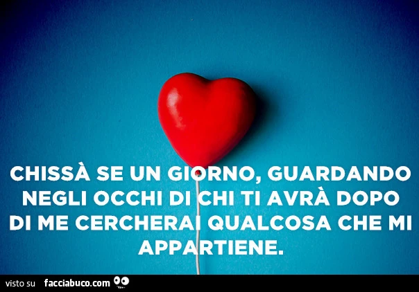 Chissà se un giorno, guardando negli occhi di chi ti avrà dopo di me cercherà qualcosa che mi appartiene