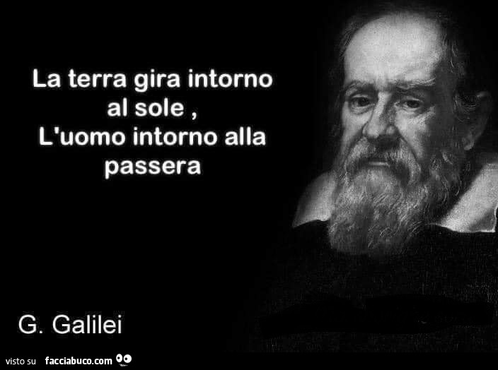 La terra gira intorno al sole, l'uomo intorno alla passera. G. Galilei
