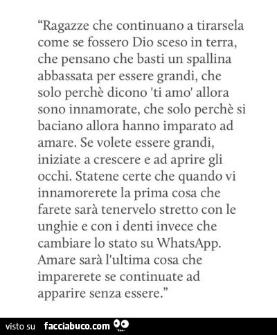 Ragazze che continuano a tirarsela come se fossero dio sceso in terra, che pensano che basti un spallina abbassata per essere grandi, che solo perchè dicono ti amo allora sono innamorate, che solo perchè si baciano allora hanno imparato ad amare