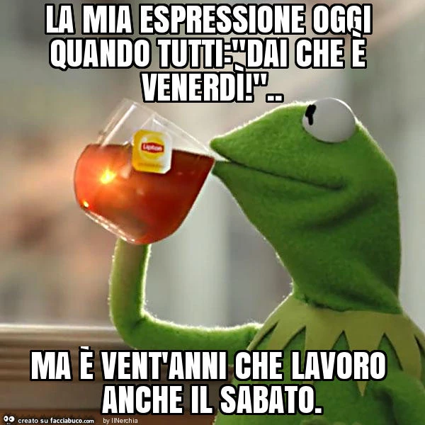 La mia espressione oggi quando tutti: "dai che è venerdì! ". Ma è vent'anni che lavoro anche il sabato