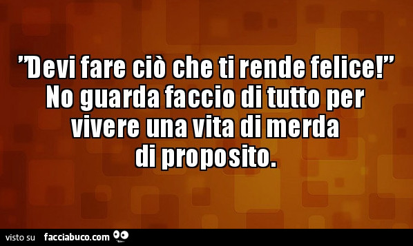 Devi fare ciò che ti rende felice! No guarda faccio di tutto per vivere una vita di merda di proposito