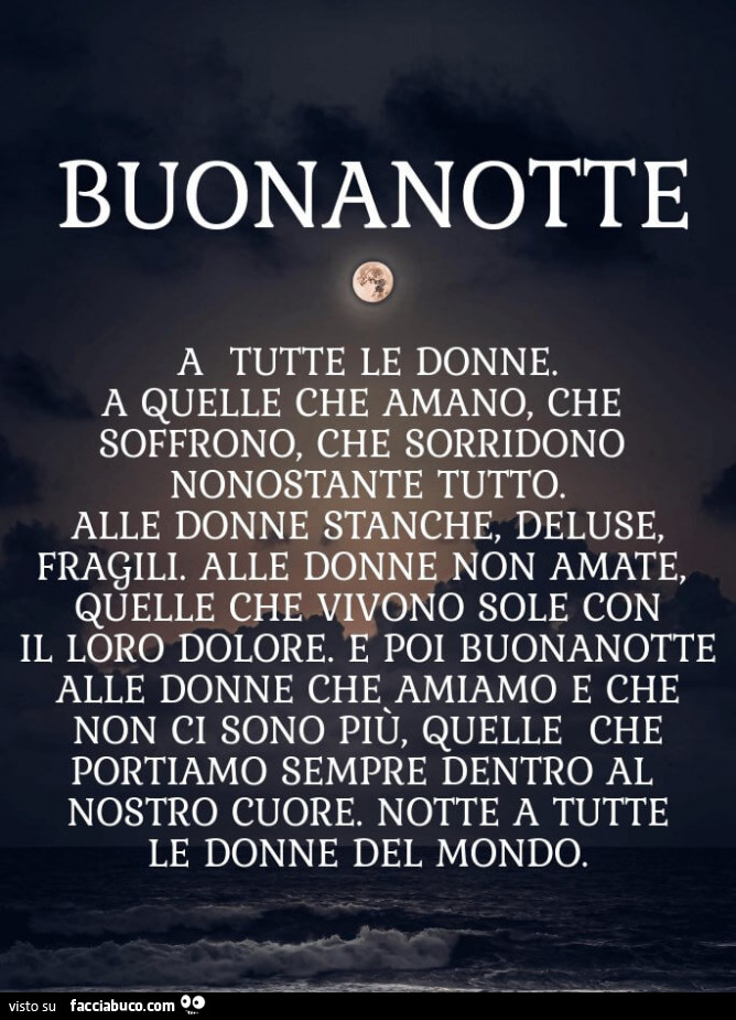 Buonanotte a tutte le donne. A quelle che amano, che soffrono, che sorridono nonostante tutto. Alle donne stanche, deluse, fragili. Alle donne non amate, quelle che vivono sole con il loro dolore. É Poi buonanotte alle donne che amiamo