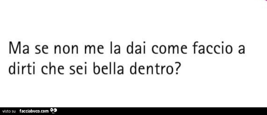 Ma se non me la dai come faccio a dirti che sei bella dentro?