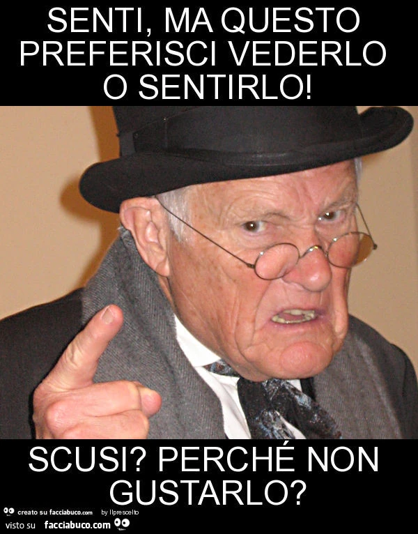 Senti, ma questo preferisci vederlo o sentirlo! Scusi? Perché non gustarlo?