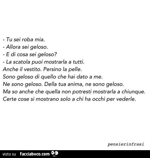 Tu sei roba mia. Allora sei geloso. E di cosa sei geloso? La scatola puoi mostrarla a tutti. Anche il vestito. Persino la pelle. Sono geloso di quello che hai dato a me. Ne sono geloso. Della tua anima, ne sono geloso