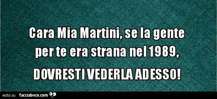 Cara mia martini, se la gente per te era strana nel 1989, l'issa verè mò