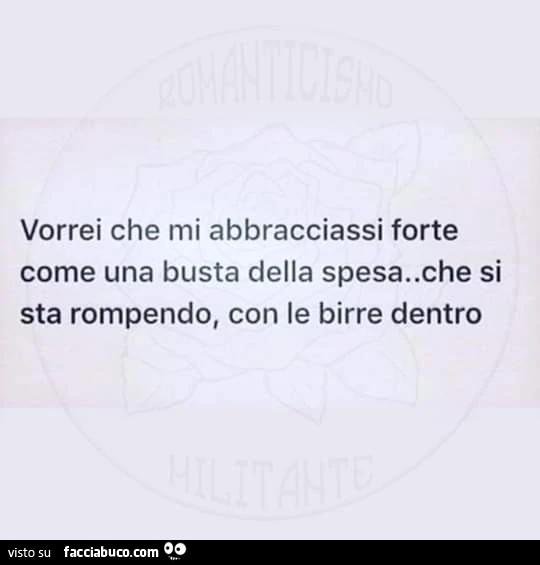 Vorrei che mi abbracciassi forte come una busta della spesa. Che si sta rompendo, con le birre dentro