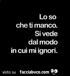 Lo so che ti manco. Si vede dal modo in cui mi ignori