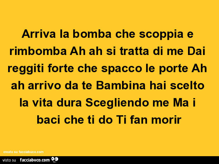 Arriva la bomba che scoppia e rimbomba ah ah si tratta di me dai reggiti forte che spacco le porte ah ah arrivo da te bambina hai scelto la vita dura scegliendo me ma i baci che ti do ti fan morir