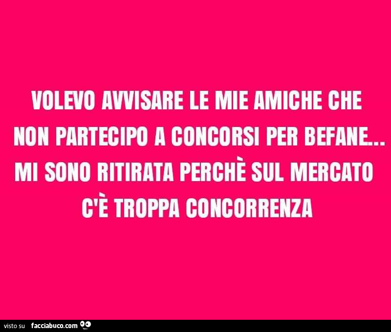 Volevo avvisare le mie amiche che non partecipo a concorsi per befane. Mi sono ritirata perchè sul mercato c'è troppa concorrenza