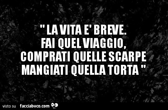 La vita è breve. Fai quel viaggio, comprati quelle scarpe mangiati quella torta
