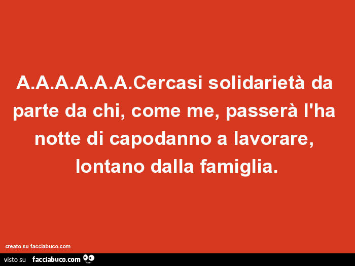 A. A. A. A. A. A. Cercasi solidarietà da parte da chi, come me, passerà l'ha notte di capodanno a lavorare, lontano dalla famiglia