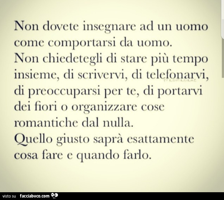 Non dovete insegnare ad un uomo come comportarsi da uomo. Non chiedetegli di stare più tempo insieme, di scrivervi, di telefonarvi, di preoccuparsi per te, di portarvi dei fiori o organizzare cose romantiche dal nulla