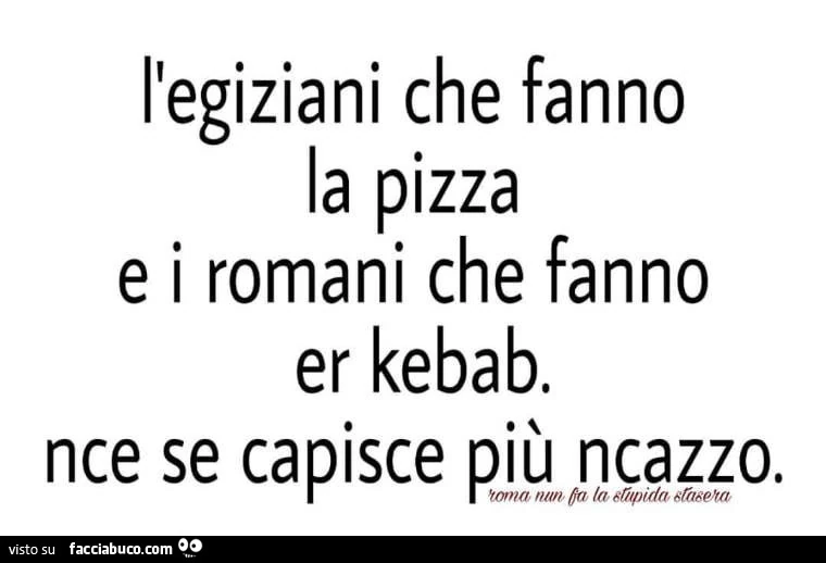 L'egiziani che fanno la pizza e i romani che fanno er kebab. Nce se capisce più ncazzo