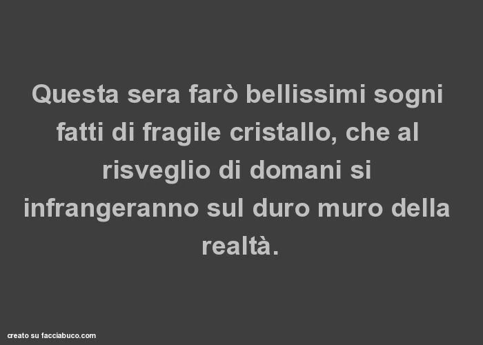 Questa sera farò bellissimi sogni fatti di fragile cristallo, che al risveglio di domani si infrangeranno sul duro muro della realtà