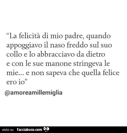 La felicità di mio padre, quando appoggiavo il naso freddo sul suo collo e lo abbracciavo da dietro e con le sue manone stringeva le mie&hellip; e non sapeva che quella felice ero io