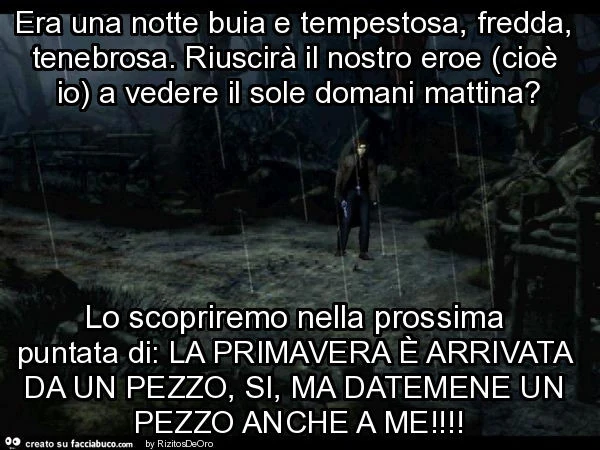 Era una notte buia e tempestosa, fredda, tenebrosa. Riuscirà il nostro eroe (cioè io) a vedere il sole domani mattina? Lo scopriremo nella prossima puntata di: la primavera è arrivata da un pezzo, si, ma datemene un pezzo anche a me