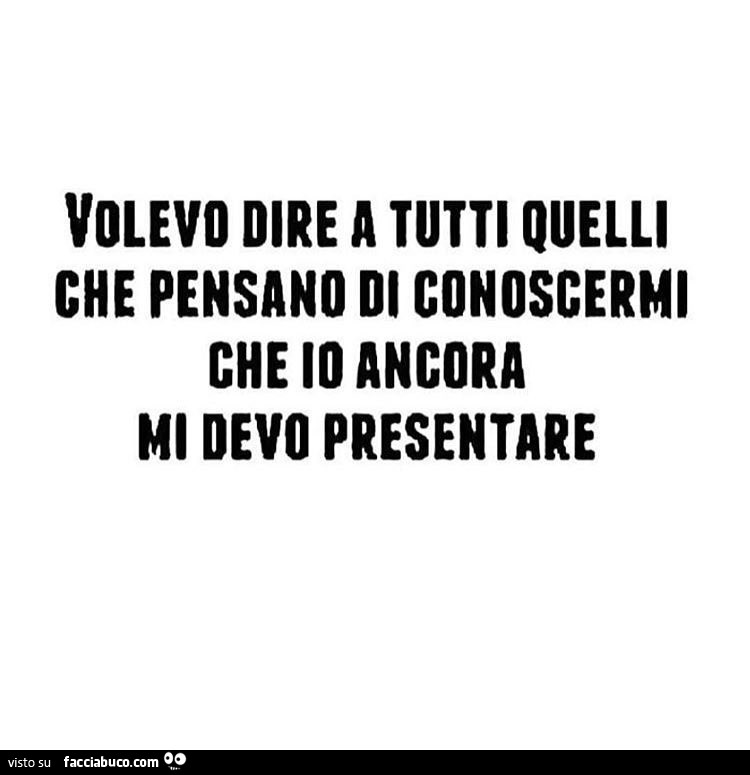 Volevo dire a tutti quelli che pensano di conoscermi che io ancora mi devo presentare