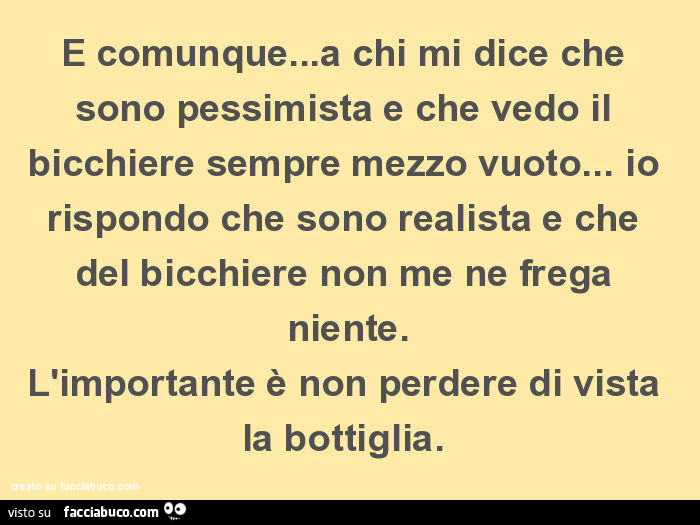 E comunque… a chi mi dice che sono pessimista e che vedo il bicchiere sempre mezzo vuoto… io rispondo che sono realista e che del bicchiere non me ne frega niente. L'importante è non perdere di vista la bottiglia