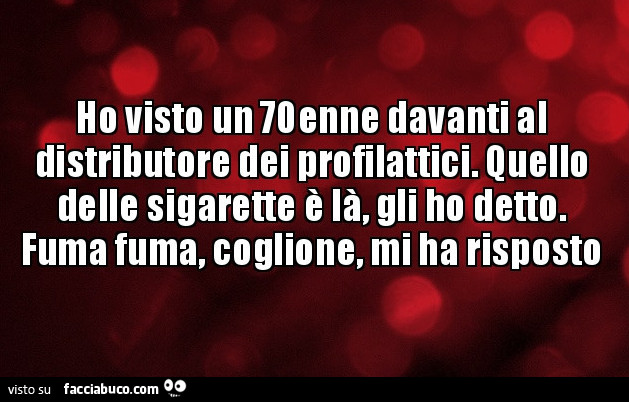 Ho visto un 70enne davanti al distributore dei profilattici. Quello delle sigarette è là, gli ho detto. Fuma fuma, coglione, mi ha risposto