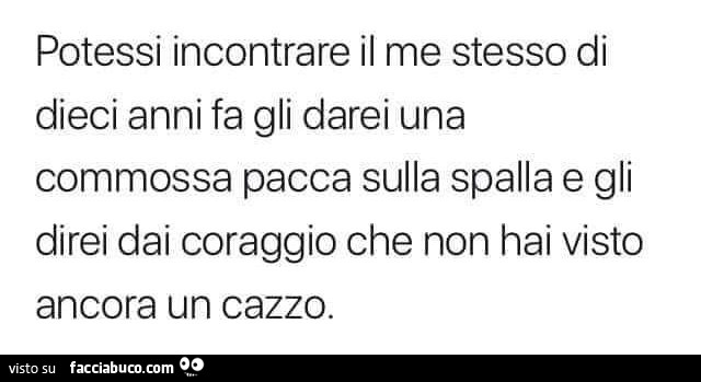 Potessi incontrare il me stesso di dieci anni fa gli darei una commossa pacca sulla spalla e gli direi dai coraggio che non hai visto ancora un cazzo