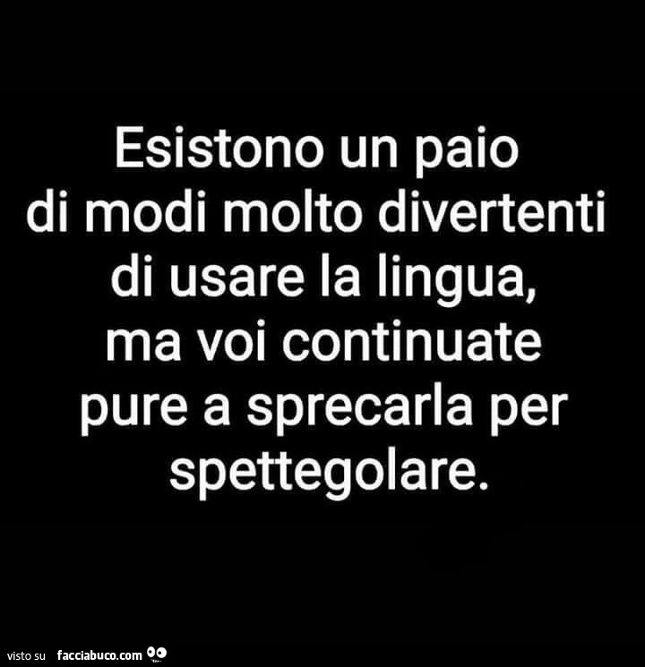 Esistono un paio di modi molto divertenti di usare la lingua, ma voi continuate pure a sprecarla per spettegolare