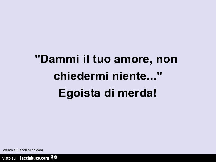 Dammi il tuo amore, non chiedermi niente… Egoista di merda