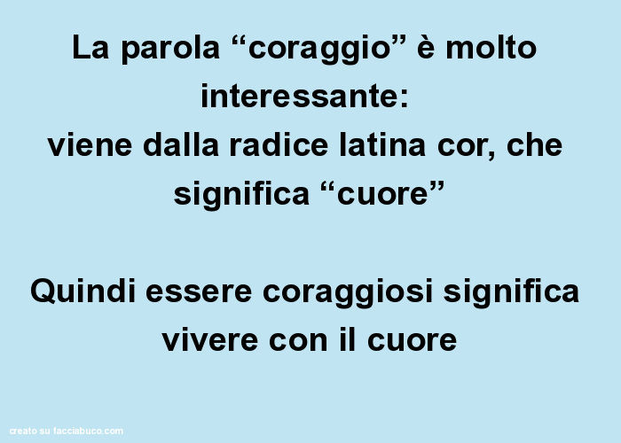 La parola “coraggio” è molto interessante: viene dalla radice latina cor, che significa “cuore” quindi essere coraggiosi significa vivere con il cuore