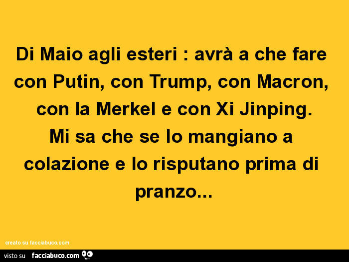 Di maio agli esteri: avrà a che fare con putin, con trump, con macron, con la merkel e con xi jinping. Mi sa che se lo mangiano a colazione e lo risputano prima di pranzo