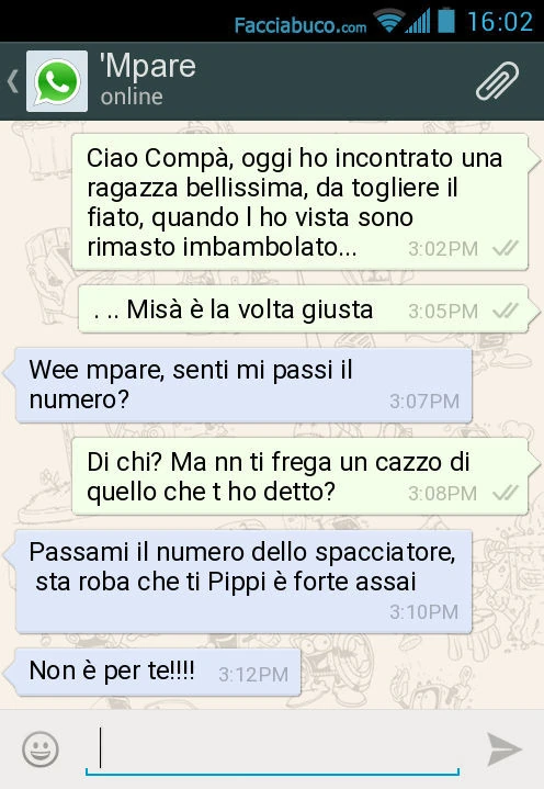Ciao Compà, oggi ho incontrato una ragazza bellissima, da togliere il fiato, quando l ho vista sono rimasto imbambolato&hellip; Misà è la volta giusta. Wee mpare, senti mi passi il numero? Di chi? Ma nn ti frega un cazzo di quello che t ho detto? Passami 