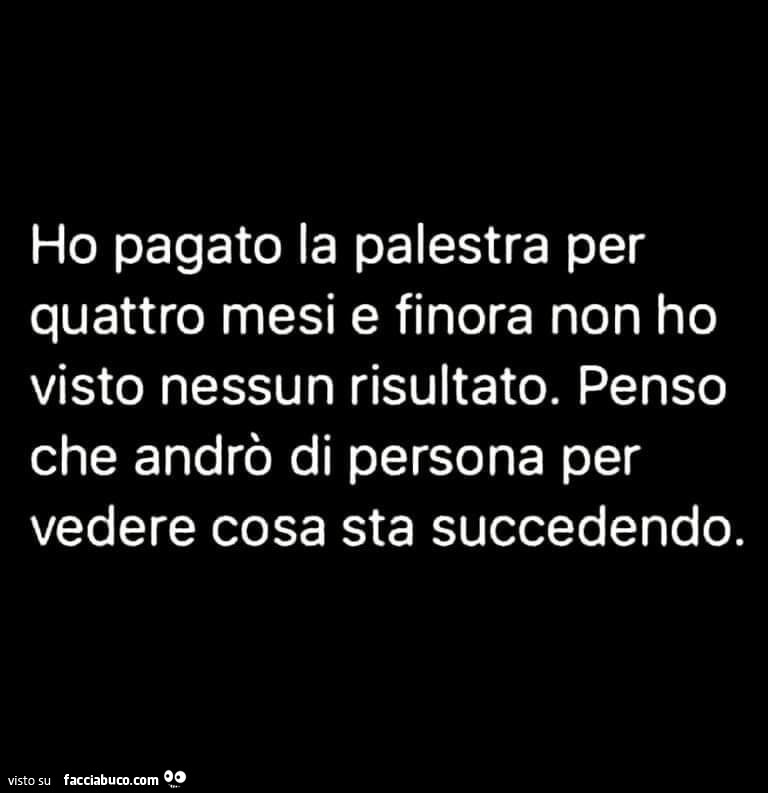 Ho pagato la palestra per quattro mesi e finora non ho visto nessun risultato. Penso che andrò di persona per vedere cosa sta succedendo