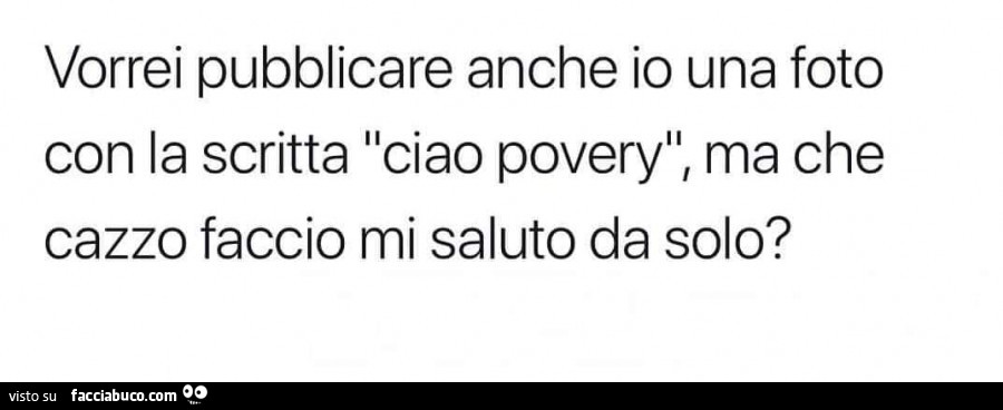 Vorrei pubblicare anche io una foto con la scritta ciao povery, ma che cazzo faccio mi saluto da solo?