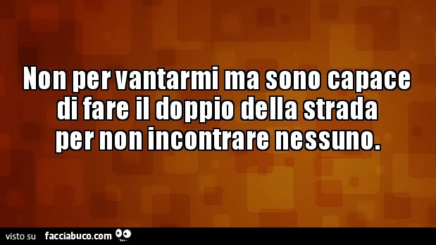 Non per vantarmi ma sono capace di fare il doppio della strada per non incontrare nessuno