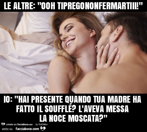 Le altre: "ooh tipregononfermartiii! " Io: "hai presente quando tua madre ha fatto il soufflé? L'aveva messa la noce moscata? "