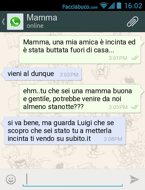 Mamma, una mia amica è incinta ed è stata buttata fuori di casa… Vieni al dunque. Ehm. Tu che sei una mamma buona e gentile, potrebbe venire da noi almeno stanotte? Si va bene, ma guarda Luigi che se scopro che sei stato tu a metterla incinta ti ve