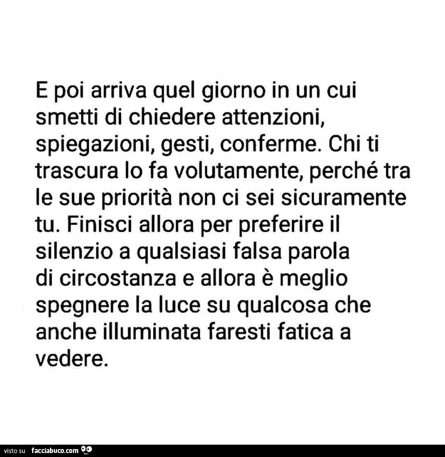 E poi arriva quel giorno in un cui smetti di chiedere attenzioni, spiegazioni, gesti, conferme, chi ti trascura lo fa volutamente, perché tra le sue priorità non ci sei sicuramente tu. Finisci allora per preferire il silenzio a qualsiasi falsa parola