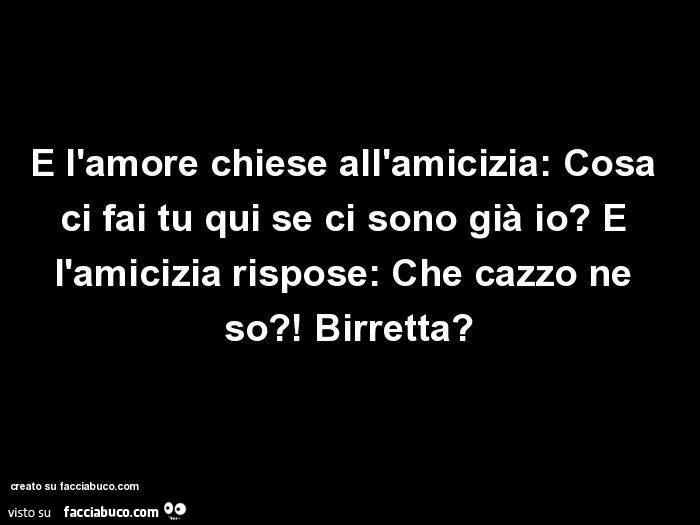 E l'amore chiese all'amicizia: cosa ci fai tu qui se ci sono già io? E l'amicizia rispose: che cazzo ne so?! Birretta?