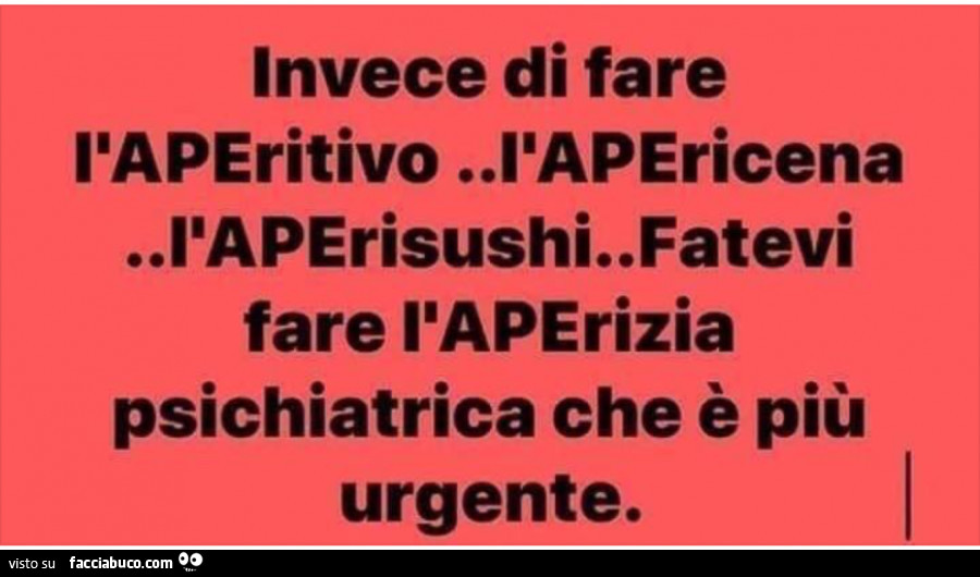 Invece di fare l'aperitivo l'apericena l'aperisushi. Fatevi fare l'aperizia psichiatrica che è più urgente