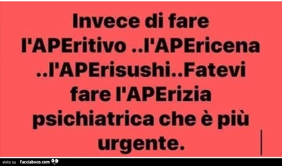 Invece di fare l'aperitivo l'apericena l'aperisushi. Fatevi fare l'aperizia psichiatrica che è più urgente